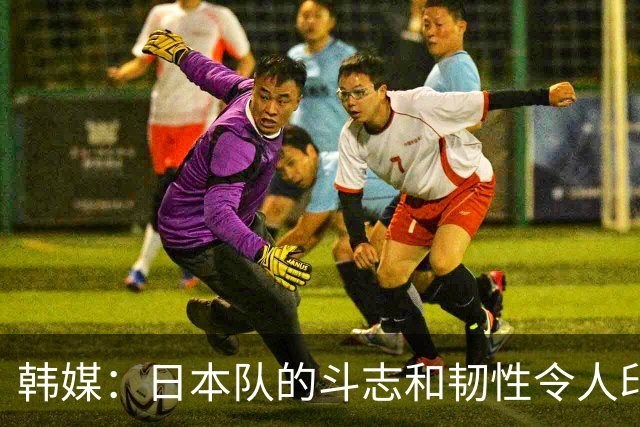 韩媒：日本队的斗志和韧性令人印象深刻 连克强队并非侥幸