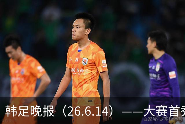 韩足晚报（26.6.14）——大赛首秀赢满堂彩，李韩汎受利物浦关注